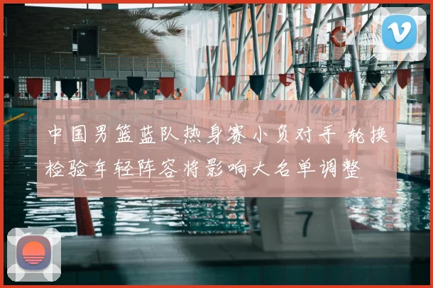 中国男篮蓝队热身赛小负对手 轮换检验年轻阵容将影响大名单调整