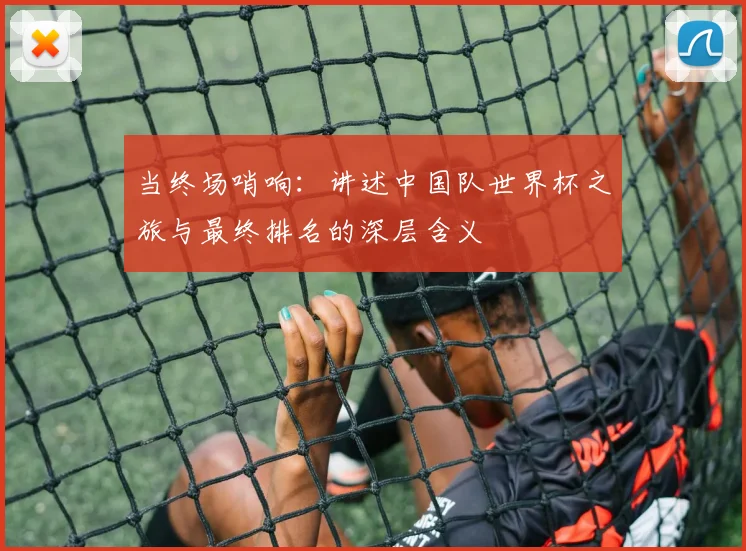 当终场哨响:讲述中国队世界杯之旅与最终排名的深层含义