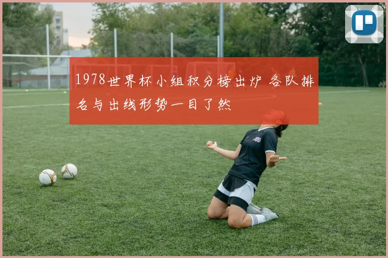 1978世界杯小组积分榜出炉 各队排名与出线形势一目了然