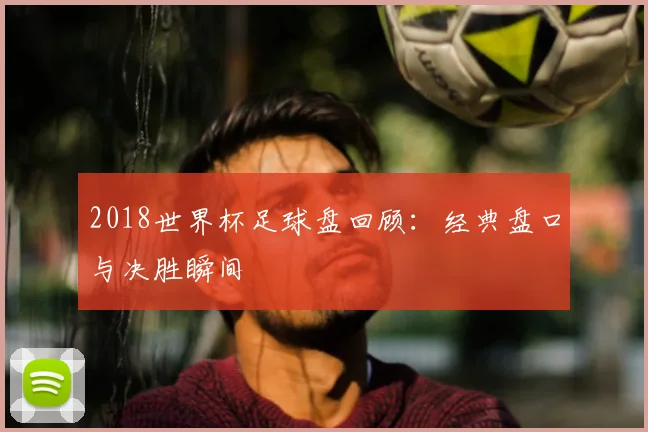 2018世界杯足球盘回顾:经典盘口与决胜瞬间