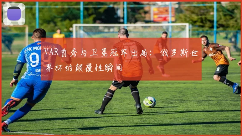 VAR首秀与卫冕冠军出局:俄罗斯世界杯的颠覆性瞬间