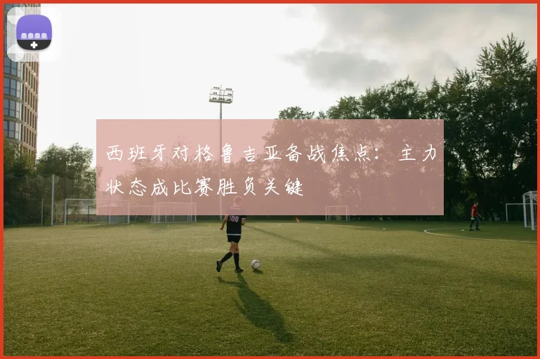 西班牙对格鲁吉亚备战焦点:主力状态成比赛胜负关键