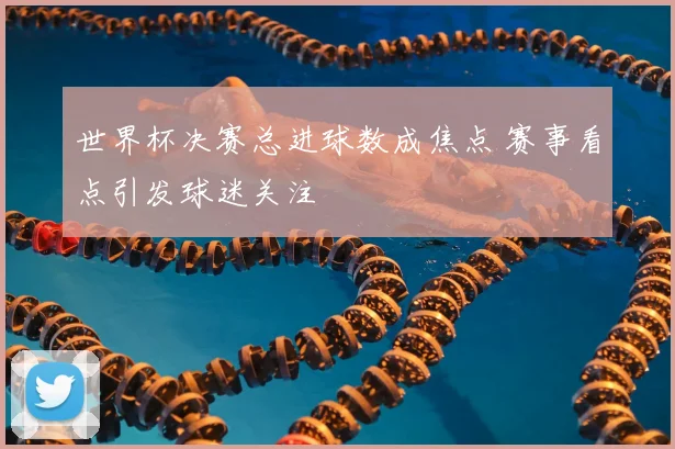 世界杯决赛总进球数成焦点 赛事看点引发球迷关注