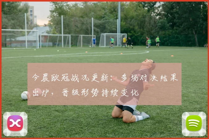 今晨欧冠战况更新：多场对决结果出炉，晋级形势持续变化