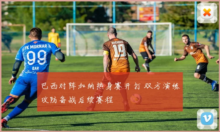 巴西对阵加纳热身赛开打 双方演练攻防备战后续赛程