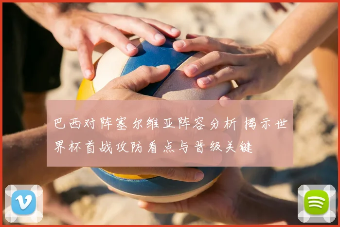 巴西对阵塞尔维亚阵容分析 揭示世界杯首战攻防看点与晋级关键