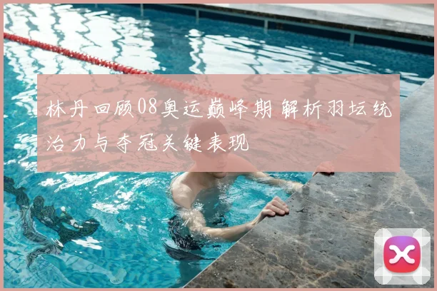林丹回顾08奥运巅峰期 解析羽坛统治力与夺冠关键表现