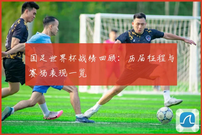 国足世界杯战绩回顾:历届征程与赛场表现一览