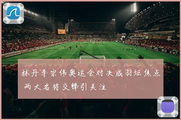 林丹李宗伟奥运会对决成羽坛焦点 两大名将交锋引关注