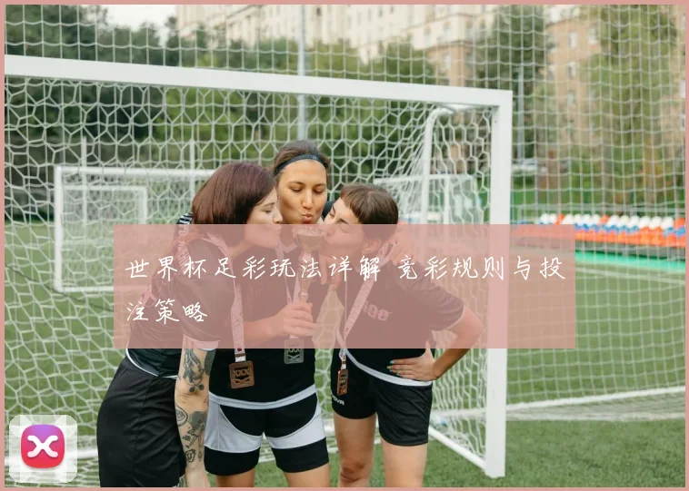 世界杯足彩玩法详解 竞彩规则与投注策略