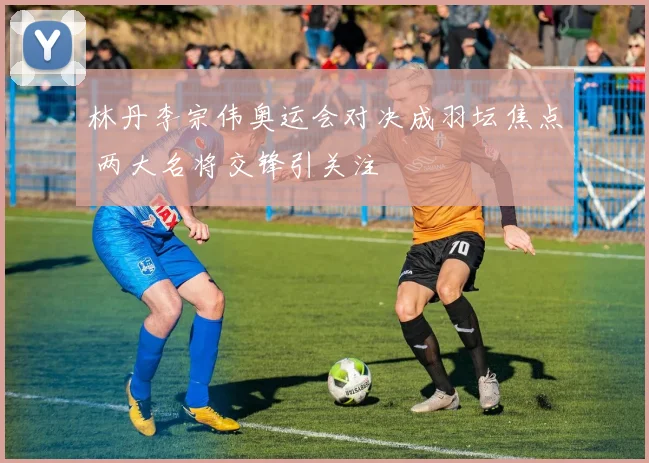 林丹李宗伟奥运会对决成羽坛焦点 两大名将交锋引关注